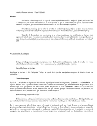 establecido en el artículo 133 del CPCyM.
Efectos:
"Cuando la confesión judicial se haga en forma expresa en la secuela del juicio, podrá procederse por
la vía ejecutiva, en cuanto a lo confesado, si así se pidiere, lo que se hará constar, sin que el juez deba dictar
sentencia al respecto, y el juicio continuará en cuanto a las reclamaciones no aceptadas..."
"Cuando se proponga por el actor la prueba de confesión judicial, el juez la fijará para la primera
audiencia y el absolvente será citado bajo apercibimiento de ser declarado confeso, en su rebeldía." (354)
"Cuando el demandado no comparezca a la primera audiencia sin justificación y hubiere sido
legalmente citado para prestar confesión judicial en la misma, bajo los apercibimientos correspondientes, el
juez, sin más trámite, dictará sentencia dentro de cuarenta y ocho horas de celebrada la audiencia respectiva."
(358
b) Declaración de Testigos:
Testigo es toda persona extraña en el proceso cuya declaración se utiliza como medio de prueba, por versar
sobre hechos en él controvertidos y cuyo conocimiento ha adquirido fuera del proceso.
Capacidad para ser testigo:
Conforme al artículo 31 del Código de Trabajo, se puede decir que los trabajadores mayores de 14 años tienen esa
capacidad.
Clases de testigos:
1)TESTIGO JUDICIAL: es aquel que declara ante órgano jurisdiccional competente; 2) TESTIGO EMPRESARIAL: es
aquella persona física a quien le constan los hechos o circunstancias sobre las que declara en razón de que labora en el
mismo lugar en el que prestan sus servicios las partes del proceso; 3) TESTIGO EXTRA - EMPRESARIAL: es aquel
sujeto que tiene conocimiento de los hechos sobre los que declara, porque circunstancialmente los presenció, no
siendo trabajador de la empresa en la que laboran las partes del juicio.
Testimonios y sus modalidades:
Testimonio es el acto que consiste en representar un hecho. Se representa, manifestando el testigo la idea que
del hecho tiene. El medio de que se sirve para externar o comunicar esa idea, es la palabra hablada o escrita.
En el campo procesal laboral tiene mayor relevancia el testimonio oral, en virtud de que en el proceso laboral
predomina el principio de oralidad y sobre todo porque el mismo se desarrolla a través de audiencias en las que las
partes deben comparecer con sus respectivos medios de prueba. El testimonio escrito, por el contrario es un caso de
excepción que generalmente se presenta en el caso de las personas jurídicas al rendir sus declaraciones por medio de
 