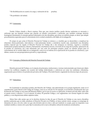 * De flexibilización en cuanto a la carga y valoración de las pruebas;
* De probidad o de lealtad.
24.5. Autonomía:
Trueba Urbina citando a Rocco expresa: Para que una ciencia jurídica pueda decirse autónoma es necesario y
suficiente que sea bastante extensa que amerite un estudio conveniente y particular; que también contenga doctrina
homogénea dominando el concepto general informativo de otra disciplina; que posea un método propio, es decir, que adopte
procedimientos especiales para el conocimiento de la verdad constitutiva del objeto de la indagación.
El campo en que actúa el Derecho Procesal de Trabajo es extenso y, a medida que se desarrollan y complican las
relaciones obrero-patronales, inter-obreras e inter-patronales tiende a extenderse mucho más, ameritando una disciplina
jurídica especial que las regule; el Derecho Procesal de Trabajo día a día enriquece su doctrina, vigoriza y consolida
instituciones propias (sentencia colectiva, llamamiento conciliatorio forzoso, inversión de la carga de la prueba, apreciación de
la prueba en conciencia, etc.) está informado por una serie de principios propios; posee un método propio para el
conocimiento de la verdad objeto de su indagación, como lo es el sistema de la apreciación de la prueba en conciencia; y por
último, cuenta con una jurisprudencia privativa y especializada.
24.6. Concepto y Definición del Derecho Procesal del Trabajo:
Derecho procesal del Trabajo, es el conjunto de principios, instituciones y normas instrumentales que tienen por objeto
resolver los conflictos surgidos con ocasión del trabajo (individuales y colectivos) así como las cuestiones voluntarias,
organizando para el efecto a la jurisdicción privativa del Trabajo y Previsión Social y regulando los diversos tipos de procesos.
24.7. Naturaleza:
En Guatemala la naturaleza jurídica del Derecho del Trabajo, está determinada en la propia legislación, tanto en el
considerando cuarto literal e) del Código de Trabajo, como en su artículo 14. Por ejemplo, en el referido considerando dice que
El Derecho del Trabajo es una rama del Derecho Público, por lo que al ocurrir su aplicación, el interés privado debe ceder ante
el interés social o colectivo. Y en el artículo 14 indica: El presente Código y sus reglamentos son normas legales de orden
público y a sus disposiciones deben sujetarse todas.
Ahora bien cabe anotar que en la doctrina domina la idea de que el Derecho de Trabajo es una nueva disciplina
jurídica autónoma que no debe asimilarse al Derecho Privado ni al Público, ni tiene carácter mixto, aunque se componga de
elementos de uno y de otro, toda vez que esta división está en crisis y sólo por tradición se acepta, pues no responde a una
realidad científica y menos sirve para fijar la naturaleza de la nueva disciplina cultural de tendencia socializadora.
 