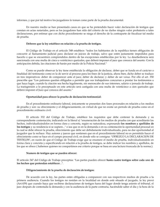 informes, y que por tal motivo los juzgadores lo toman como parte de la prueba documental.
En nuestro medio se han presentado casos en que se ha pretendido hacer valer declaración de testigos que
constan en actas notariales, pero es los juzgadores han sido del criterio de no darles ningún valor probatorio a tales
declaraciones, por estimar que con dicho procedimiento se niega el derecho de la contraparte de fiscalizar tal medio
de prueba.
Deberes que la ley establece en relación a la prueba de testigos.
El Código de Trabajo en el artículo 348 establece: "todos los habitantes de la república tienen obligación de
concurrir al llamamiento judicial para declarar en juicios de trabajo, salvo que estén justamente impedidos para
hacerlo o que se encuentren comprendidos dentro de las excepciones establecidas por la ley. La desobediencia será
sancionada con una multa de cinco a veinticinco quetzales, que deberá imponer el juez que conozca del asunto. Con la
anticipación debida, las citaciones de harán por medio de la Policía Nacional."
Como se puede observar la ley tiene establecida la obligación de declarar, deber que se funda en el carácter o
finalidad del testimonio como es la de servir al proceso para los fines de la justicia, ahora bien, dicho deber se traduce
en tres imperativos: deber de comparecer ante el juez; deber de declarar; y deber de ser veraz. Por ello el art. 350
prescribe que "Los patronos quedan obligados a permitir que sus trabajadores concurran a prestar los testimonios a
que haya lugar, cuando la citación sea hecha legalmente, sin menoscabo de sus intereses, salario o jornada de trabajo.
La transgresión a lo preceptuado en este artículo será castigada con una multa de veinticinco a cien quetzales que
deberá imponer el Juez que conozca del asunto."
Oportunidad para ofrecer la prueba de declaración testimonial:
En el procedimiento ordinario laboral, únicamente se presentan dos fases procesales en relación a los medios
de prueba y son: su ofrecimiento y el diligenciamiento, en virtud de que no existe un período de prueba como en el
procedimiento ordinario civil.
El artículo 332 del Código de Trabajo, establece los requisitos que debe contener la demanda y su
correspondiente contestación, indicando en la literal e) "enumeración de los medios de prueba con que acreditarán los
hechos, individualizándolos en forma clara y concreta, según su naturaleza, expresando los nombres y apellidos de
los testigos y su residencia si se supiere..." o sea que es en la demanda o en su contestación la oportunidad procesal en
la cual se debe ofrecer la prueba, ofrecimiento que debe ser debidamente individualizado, para no dar oportunidad al
juzgador que la rechace. Hay autores y jueces que sostienen que en el procedimiento laboral no es permitido hacer el
ofrecimiento como se hace en el campo procesal civil, en donde sólo se consigna: "OFREZCO LA DECLARACION DE
TESTIGOS", en razón de que el Código de Trabajo exige que se enumere el medio de prueba, individualizándolo en
forma clara y concreta y específicando en relación a la prueba de testigos, se debe indicar los nombres y apellidos, de
los que se ofrece ( habemos quienes no compartimos ese criterio porque se basa en una lectura truncada de la norma.).
Numero de testigos que se pueden ofrecer:
El artículo 347 del Código de Trabajo preceptúa: "Las partes pueden ofrecer hasta cuatro testigos sobre cada uno de
los hechos que pretendan establecer...".
Diligenciamiento de la prueba de declaración de testigos:
De acuerdo con la ley, las partes están obligadas a comparecer con sus respectivos medios de prueba a la
primera audiencia. Cuando los testigos no residan en la localidad en donde está situado el juzgado, la ley prevé
(Art.439) que cuando haya que recibirse declaraciones de testigos fuera del lugar donde tenga asiento el tribunal, el
juez después de contestada la demanda y con la audiencia de la parte contraria, haciéndole saber el día y la hora de la
 