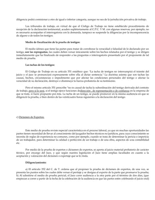 diligencia podrá comisionar a otro de igual o inferior categoría, aunque no sea de la jurisdicción privativa de trabajo.
Los tribunales de trabajo, en virtud de que el Código de Trabajo no tiene establecido procedimiento de
recepción de la declaración testimonial, acuden supletoriamente al C.P.C. Y M. con algunas reservas; por ejemplo, no
es necesario acompañar el interrogatoria con la demanda, tampoco se suspende la diligencias por la incomparecencia
de alguno o de todos los testigos.
Medio de fiscalización de la prueba de testigos:
El medio idóneo que tiene las partes para tratar de corroborar la veracidad o falsedad de lo declarado por un
testigo, son las repreguntas, las cuales deben versar únicamente sobre los hechos relatados por el testigo y se dirigen
inmediatamente que ha finalizado de responder a las preguntas o interrogatorio presentado por el proponente de tal
medio de prueba.
Las tachas de los testigos:
El Código de Trabajo en su artículo 351 establece que: "La tacha de testigos no interrumpirá el trámite del
juicio y el juez se pronunciará expresamente sobre ella al dictar sentencia." La doctrina asienta que son tachas las
causas, hechos, circunstancias o impedimento que por afectar las condiciones personales del testigo o afectar la
veracidad de su declaración, destruye o disminuye la fuerza probatoria de su testimonio.
Pero el mismo artículo 351 prescribe "no es causal de tacha la subordinación del testigo derivada del contrato
de trabajo, pero si lo será, si el testigo ejerce funciones dedirección , de representación o de confianza en la empresa de
que se trate, si fuere propuesto por ésta. La tacha de un testigo, se puede promover en la misma audiencia en que se
diligenció la prueba, o bien dentro de las veinticuatro horas siguientes a la declaración del testigo.
c) Dictamen de Expertos:
Este medio de prueba reviste especial característica en el proceso laboral, ya que en muchas oportunidades las
partes tienen necesidad de llevar al conocimiento del juzgador hechos técnicos no jurídicos, para cuyo conocimiento se
necesita de reglas de experiencia no comunes, como por ejemplo, cuando se trata de determinar la pericia o impericia
de un trabajador, para determinar la calidad o perfección de un trabajo o de una obra, aspectos de una contabilidad
etc.
Por medio de la prueba de expertos o dictamen de expertos, se aporta al juicio material probatorio de carácter
técnico, por encargo del Juez, y que según nuestra legislación el Juez tiene amplias facultades en cuanto a la
aceptación y valoración del dictamen o expertaje que se le rinda.
Diligenciamiento:
a) El artículo 352 del C. de T. ordena que al proponer la prueba de dictamen de expertos, de una vez, se
presenta los puntos sobre los cuales debe versar el peritaje y se designa al experto de la parte que promueve la prueba;
b) Al admitirse el medio de prueba pericial, el Juez corre audiencia a la otra parte por el término de dos días, (que
empiezan a correr a partir de la fecha de la celebración de la audiencia en que las partes estén celebrando el juicio oral)
 