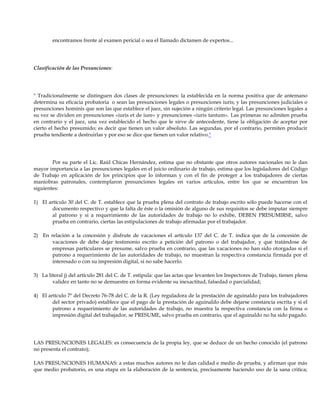 encontramos frente al examen pericial o sea el llamado dictamen de expertos...
Clasificación de las Presunciones:
" Tradicionalmente se distinguen dos clases de presunciones: la establecida en la norma positiva que de antemano
determina su eficacia probatoria o sean las presunciones legales o presunciones iuris; y las presunciones judiciales o
presunciones hominis que son las que establece el juez, sin sujeción a ningún criterio legal. Las presunciones legales a
su vez se dividen en presunciones «iuris et de iure» y presunciones «iuris tantum». Las primeras no admiten prueba
en contrario y el juez, una vez establecido el hecho que le sirve de antecedente, tiene la obligación de aceptar por
cierto el hecho presumido; es decir que tienen un valor absoluto. Las segundas, por el contrario, permiten producir
prueba tendiente a destruirlas y por eso se dice que tienen un valor relativo."
Por su parte el Lic. Raúl Chicas Hernández, estima que no obstante que otros autores nacionales no le dan
mayor importancia a las presunciones legales en el juicio ordinario de trabajo, estima que los legisladores del Código
de Trabajo en aplicación de los principios que lo informan y con el fin de proteger a los trabajadores de ciertas
maniobras patronales, contemplaron presunciones legales en varios artículos, entre los que se encuentran los
siguientes:
1) El artículo 30 del C. de T. establece que la prueba plena del contrato de trabajo escrito sólo puede hacerse con el
documento respectivo y que la falta de éste o la omisión de alguno de sus requisitos se debe imputar siempre
al patrono y si a requerimiento de las autoridades de trabajo no lo exhibe, DEBEN PRESUMIRSE, salvo
prueba en contrario, ciertas las estipulaciones de trabajo afirmadas por el trabajador.
2) En relación a la concesión y disfrute de vacaciones el artículo 137 del C. de T. indica que de la concesión de
vacaciones de debe dejar testimonio escrito a petición del patrono o del trabajador, y que tratándose de
empresas particulares se presume, salvo prueba en contrario, que las vacaciones no han sido otorgadas si el
patrono a requerimiento de las autoridades de trabajo, no muestran la respectiva constancia firmada por el
interesado o con su impresión digital, si no sabe hacerlo.
3) La literal j) del artículo 281 del C. de T. estipula: que las actas que levanten los Inspectores de Trabajo, tienen plena
validez en tanto no se demuestre en forma evidente su inexactitud, falsedad o parcialidad;
4) El artículo 7º del Decreto 76-78 del C. de la R. (Ley reguladora de la prestación de aguinaldo para los trabajadores
del sector privado) establece que el pago de la prestación de aguinaldo debe dejarse constancia escrita y si el
patrono a requerimiento de las autoridades de trabajo, no muestra la respectiva constancia con la firma o
impresión digital del trabajador, se PRESUME, salvo prueba en contrario, que el aguinaldo no ha sido pagado.
LAS PRESUNCIONES LEGALES: es consecuencia de la propia ley, que se deduce de un hecho conocido (el patrono
no presenta el contrato);
LAS PRESUNCIONES HUMANAS: a estas muchos autores no le dan calidad e medio de prueba, y afirman que más
que medio probatorio, es una etapa en la elaboración de la sentencia, precisamente haciendo uso de la sana critica;
 