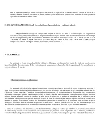 esto es, reconstruyendo por inducciones y con máximas de la experiencia, la verdad desconocida que se extrae de la
verdad conocida o indicio, de donde se puede sostener que al apreciar las presunciones humanas se tiene que hacer
aplicando el sistema de la sana crítica.
37. DEL AUTO PARA MEJOR FALLAR: Su regulación en el procedimiento ordinario laboral.
Originalmente el Código de Trabajo (Dto. 330) en el artículo 357 daba la facultad al juez y a las partes de
solicitar un auto para que se ordenara el diligenciamiento de alguna prueba, antes de emitirse sentencia. Sin embargo,
en la actual legislación (1441) aún subsiste la denominación del auto para mejor fallar, CON EL CUAL NO SE PUEDE
APORTAR PRUEBAS AL PROCESO, sino SOLO SIRVE AL JUEZ PARA ACLARAR SITUACIONES DUDOSAS " y en
ningún caso deberán servir para aportar prueba a las partes del juicio...".
38. LA SENTENCIA:
La sentencia es el acto procesal del titular o titulares del órgano jurisdiccional por medio del cual, este resuelve sobre
la conformidad o disconformidad de las pretensiones de las partes con el derecho objetivo, poniéndole fin normalmente al
proceso ordinario de trabajo
a) Forma y Contenido de la Sentencia:
La sentencia laboral se halla sujeta a los requisitos, comunes a todo acto procesal, de lugar, el tiempo y la forma. El
lugar en donde está asentado el tribunal que conoce del proceso. El tiempo, hay variantes, así por ejemplo el artículo 358 del
Código de Trabajo prescribe: "Cuando el demandado no comparezca a la primera audiencia sin justificación y hubiera sido
legalmente citado para prestar confesión judicial en la misma, bajo los apercibimientos correspondientes, el juez, sin más
trámite, dictará sentencia dentro de cuarenta y ocho horas de celebrada la audiencia respectiva. En la misma forma se
procederá en los supuestos del párrafo anterior, cuando se trate de demanda por despido injusto aunque no hubiere sido
ofrecida la prueba de confesión judicial del demandado; pero si en el mismo juicio se ventilaren otras acciones, el juicio
proseguirá en cuanto a estas conforme lo previsto en este título...". Por su parte el Artículo 359 del mismo Código, dice:
"Recibidas las pruebas y dentro de un término no menor de cinco ni mayor de diez días, el juez dictará la sentencia."
La forma de la sentencia está determinada por el artículo 364 del Código de Trabajo que establece: "Las sentencias se dictarán
en forma clara y precisa, haciéndose en ellas las declaraciones que procedan y sean congruentes con la demanda, condenando
o absolviendo, total o parcialmente al demandado, y decidiendo todos los puntos litigiosos que haya sido objeto de debate...".
 