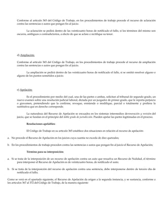Conforme al artículo 365 del Código de Trabajo, en los procedimientos de trabajo procede el recurso de aclaración
contra las sentencias o autos que pongan fin al juicio.
La aclaración se pedirá dentro de las veinticuatro horas de notificado el fallo, si los términos del mismo son
oscuros, ambiguos o contradictorios, a efecto de que se aclare o rectifique su tenor.
d) Ampliación:
Conforme al artículo 365 del Código de Trabajo, en los procedimientos de trabajo procede el recurso de ampliación
contra las sentencias o autos que pongan fin al juicio.
La ampliación se pedirá dentro de las veinticuatro horas de notificado el fallo, si se omitió resolver alguno o
alguno de los puntos sometidos a juicio.
e) Apelación:
Es el procedimiento por medio del cual, una de las partes o ambas, solicitan al tribunal de segundo grado, un
nuevo examen sobre una resolución judicial laboral, dictada por un juzgador de primer grado, que le reporta perjuicio
o gravamen, pretendiendo que la confirme, revoque, enmiende o modifique, parcial o totalmente y profiera la
sustitutiva que en derecho corresponde.
La naturaleza del Recurso de Apelación se encuadra en los sistemas intermedios derenovación y revisión del
juicio, que se fundan en el principio del doble grado de jurisdicción. Pueden apelar las partes legitimadas en el proceso.
Resoluciones apelables:
El Código de Trabajo en su artículo 365 establece dos situaciones en relación al recurso de apelación:
a. No procede el Recurso de Apelación en los juicios cuya cuantía no exceda de diez quetzales;
b. En los procedimientos de trabajo proceden contra las sentencias o autos que pongan fin al juicio el Recurso de Apelación;
Término para su interposición:
a. Si se trata de la interposición de un recurso de apelación contra un auto que resuelva un Recurso de Nulidad, el término
para interponer el Recurso de Apelación es de veinticuatro horas, de notificado el auto;
b. Si se trata de la interposición del recurso de apelación contra una sentencia, debe interponerse dentro de tercero día de
notificado el fallo;
Como se verá en el apartado siguiente, el Recurso de Apelación da origen a la segunda instancia, y se sustancia, conforme a
los artículos 367 al 372 del Código de Trabajo, de la manera siguiente:
 