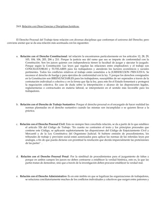 24.8. Relación con Otras Ciencias y Disciplinas Jurídicas:
El Derecho Procesal del Trabajo tiene relación con diversas disciplinas que conforman el universo del Derecho; pero
conviene anotar que se da una relación más acentuada con los siguientes:
a. Relación con el Derecho Constitucional: tal relación la encontramos particularmente en los artículos 12, 28, 29,
103, 104, 106, 203, 204 y 211. Porque la justicia sea del ramo que sea se imparte de conformidad con la
Constitución. Son los jueces quienes con independencia tienen la facultad de juzgar y ejecutar lo juzgado.
Porque según la Constitución: Las leyes que regulan las relaciones entre empleadores y el trabajo son
CONCILIATORIAS y TUTELARES para los trabajadores y atenderán los factores económicos y sociales
pertinentes. Todos los conflictos relativos al trabajo están sometidos a la JURISDICCION PRIVATIVA. Se
reconoce el derecho de huelga y para ejercidos de conformidad con la ley. Y porque los derechos consignados
en la Constitución son IRRENUNCIABLES para los trabajadores, susceptibles de ser superados a través de la
contratación individual o colectiva y en la forma que fija la ley, para este fin el Estado fomentará y protegerá
la negociación colectiva. En caso de duda sobre la interpretación o alcance de las disposiciones legales,
reglamentarias o contractuales en materia laboral, se interpretarán en el sentido más favorable para los
trabajadores.
b. Relación con el Derecho de Trabajo Sustantivo: Porque el derecho procesal es el encargado de hacer realidad las
normas plasmadas en el derecho sustantivo cuando las mismas son incumplidas o se quieren llevar a la
práctica.
c. Relación con el Derecho Procesal Civil: Esta no siempre bien concebida relación, se da a partir de lo que establece
el artículo 326 del Código de Trabajo: "En cuanto no contraríen el texto y los principios procesales que
contiene este Código, se aplicarán supletoriamente las disposiciones del Código de Enjuiciamiento Civil y
Mercantil y de la Ley Constitutiva del Organismo Judicial. Si hubiere omisión de procedimientos, los
tribunales de trabajo y previsión social están autorizados para aplicar las normas de las referidas leyes por
analogía, a fin de que pueda dictarse con prontitud la resolución que decida imparcialmente las pretensiones
de las partes" .
d. Relación con el Derecho Procesal Penal: Por la similitud de procedimientos para el juzgamiento de faltas y
porque en ambos campos los jueces no deben contraerse a establecer la verdad histórica, esto es, la que las
partes tratan de demostrar, sino que a través de la investigación deben procurar establecer la verdad real.
e. Relación con el Derecho Administrativo: Es en este ámbito en que se legalizan las organizaciones de trabajadores,
se soluciona conciliatoriamente muchos de los conflictos individuales y colectivos que surgen entre patronos y
 