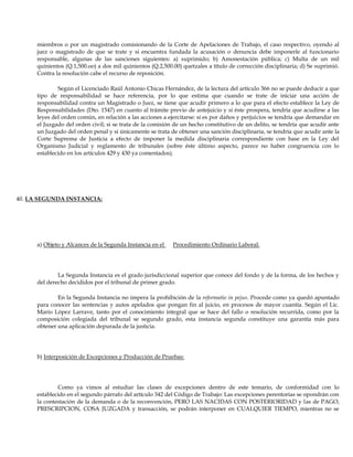 miembros o por un magistrado comisionando de la Corte de Apelaciones de Trabajo, el caso respectivo, oyendo al
juez o magistrado de que se trate y si encuentra fundada la acusación o denuncia debe imponerle al funcionario
responsable, algunas de las sanciones siguientes: a) suprimido; b) Amonestación pública; c) Multa de un mil
quinientos (Q.1,500.oo) a dos mil quinientos (Q.2,500.00) quetzales a título de corrección disciplinaria; d) Se suprimió.
Contra la resolución cabe el recurso de reposición.
Según el Licenciado Raúl Antonio Chicas Hernández, de la lectura del artículo 366 no se puede deducir a que
tipo de responsabilidad se hace referencia, por lo que estima que cuando se trate de iniciar una acción de
responsabilidad contra un Magistrado o Juez, se tiene que acudir primero a lo que para el efecto establece la Ley de
Responsabilidades (Dto. 1547) en cuanto al trámite previo de antejuicio y si éste prospera, tendría que acudirse a las
leyes del orden común, en relación a las acciones a ejercitarse: si es por daños y perjuicios se tendría que demandar en
el Juzgado del orden civil; si se trata de la comisión de un hecho constitutivo de un delito, se tendría que acudir ante
un Juzgado del orden penal y si únicamente se trata de obtener una sanción disciplinaria, se tendría que acudir ante la
Corte Suprema de Justicia a efecto de imponer la medida disciplinaria correspondiente con base en la Ley del
Organismo Judicial y reglamento de tribunales (sobre éste último aspecto, parece no haber congruencia con lo
establecido en los artículos 429 y 430 ya comentados).
40. LA SEGUNDA INSTANCIA:
a) Objeto y Alcances de la Segunda Instancia en el Procedimiento Ordinario Laboral:
La Segunda Instancia es el grado jurisdiccional superior que conoce del fondo y de la forma, de los hechos y
del derecho decididos por el tribunal de primer grado.
En la Segunda Instancia no impera la prohibición de la reformatio in pejus. Procede como ya quedó apuntado
para conocer las sentencias y autos apelados que pongan fin al juicio, en procesos de mayor cuantía. Según el Lic.
Mario López Larrave, tanto por el conocimiento integral que se hace del fallo o resolución recurrida, como por la
composición colegiada del tribunal se segundo grado, esta instancia segunda constituye una garantía más para
obtener una aplicación depurada de la justicia.
b) Interposición de Excepciones y Producción de Pruebas:
Como ya vimos al estudiar las clases de excepciones dentro de este temario, de conformidad con lo
establecido en el segundo párrafo del artículo 342 del Código de Trabajo: Las excepciones perentorias se opondrán con
la contestación de la demanda o de la reconvención, PERO LAS NACIDAS CON POSTERIORIDAD y las de PAGO,
PRESCRIPCION, COSA JUZGADA y transacción, se podrán interponer en CUALQUIER TIEMPO, mientras no se
 
