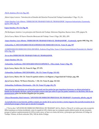 Plá R. Américo. Ob. Cot. Pág. 245.
Mario López Larrave. "Introducción al Estudio del Derecho Procesal del Trabajo Guatemalteco" Págs. 15 y 16.
López Sánchez, Luis Alberto. "DERECHO DE TRABAJO PARA EL TRABAJADOR". Impresos Industriales, Guatemala,
agosto 1985. Pág. 88.
López Sánchez. Ob. Cit. Pág. 88.
Plá Rodríguez Américo. Los principios del Derecho del Trabajo. Ediciones Depalma, Buenos Aires, 1978, página 54.
De la Cueva, Mario. El Nuevo Derecho Mexicano del Trabajo. Tomo I. Págs. 201, 202 y 203.
López Sánchez, Luis Alberto. "DERECHO DE TRABAJO PARA EL TRABAJADOR". Guatemala, agosto 1985. Pág. 114.
Cabanellas, G. DICCIONARIO ENCICLOPEDICO DE DERECHO USUAL. Tomo II. pág. 597
COMPENDIO DE DERECHO CIVIL ESPAÑOL. Federico Puig Peña. Tomo I. Parte General.Edición Pirámide,S.A. Madrid
1976. Pág. 179.
En su obra DERECHO DE TRABAJO PARA EL TRABAJADOR.
López Sánchez. Ob. Cit.
Cabanellas, Guillermo. DICCIONARIO ENCICLOPEDICO... Obra citada. Tomo I. Pág. 395.
De la Cueva, Mario. Ob. Cit. Tomo II. Págs. 377-379.
Cabanellas, Guillermo. DICCIONARIO... Ob. Cit. Tomo VI págs. 111-112.
De la Cueva, Mario. Ob. Cit. Tomo II capítulo relativo a la Higiene y Seguridad del Trabajo. pág. 108.
De la Cueva, Mario. "El Nuevo Derecho...". Ob. Cit. Tomo II. págs. 161-163.
Cabanellas, Guillermo. Diccionario... Ob. Cit. Tomo VI, págs. 69 y 70.
Este principio se relaciona con el impulso procesal; son las partes las que impulsan el proceso, su efecto principal es
limitar las facultades del Juez, quien no puede conocer más que sobre lo que las partes someten a su decisión; sólo ha de
pronunciarse sobre los hechos alegados por las partes.
Chicas Hernández, Raúl Antonio. "APUNTES DE DERECHO PROCESAL DE TRABAJO". Guatemala, s/fecha. pág, 64
La jurisdicción es una función, pública estatal, por medio de la cual se inviste a ciertos órganos (los jurisdiccionales) de la
potestad para juzgar y hacer que se ejecute lo juzgado.
[3] En la obra "APUNTES DE DERECHO PROCESAL DE TRABAJO" del Lic. Raúl a. Chicas H. se indica que esta excepción
debe tramitarse en forma incidental, como lo regula la LOJ; criterio que no comparte quien elaboró parte de este resumen;
porque al aplicar supletoriamente la LOJ en estos casos, se hace en contra del texto y principios que informan el Código de
Trabajo. Véanse, al efecto artículos 326 y 342 de dicho Código.
 