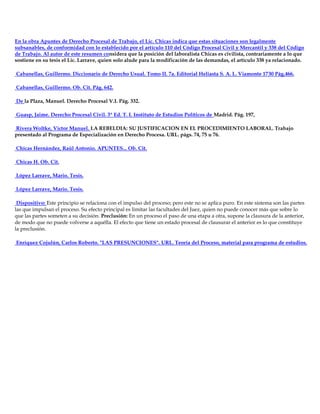 En la obra Apuntes de Derecho Procesal de Trabajo, el Lic. Chicas indica que estas situaciones son legalmente
subsanables, de conformidad con lo establecido por el artículo 110 del Código Procesal Civil y Mercantil y 338 del Código
de Trabajo. Al autor de este resumen considera que la posición del laboralista Chicas es civilista, contrariamente a lo que
sostiene en su tesis el Lic. Larrave, quien solo alude para la modificación de las demandas, el artículo 338 ya relacionado.
Cabanellas, Guillermo. Diccionario de Derecho Usual. Tomo II. 7a. Editorial Heliasta S. A. L. Viamonte 1730 Pág.466.
Cabanellas, Guillermo. Ob. Cit. Pág. 642.
De la Plaza, Manuel. Derecho Procesal V.I. Pág. 332.
Guasp, Jaime. Derecho Procesal Civil. 3ª Ed. T. I. Instituto de Estudios Políticos de Madrid. Pág. 197,
Rivera Woltke, Víctor Manuel. LA REBELDIA: SU JUSTIFICACION EN EL PROCEDIMIENTO LABORAL. Trabajo
presentado al Programa de Especialización en Derecho Procesa. URL. págs. 74, 75 u 76.
Chicas Hernández, Raúl Antonio. APUNTES... Ob. Cit.
Chicas H. Ob. Cit.
López Larrave, Mario. Tesis.
López Larrave, Mario. Tesis.
Dispositivo: Este principio se relaciona con el impulso del proceso; pero este no se aplica puro. En este sistema son las partes
las que impulsan el proceso. Su efecto principal es limitar las facultades del Juez, quien no puede conocer más que sobre lo
que las partes someten a su decisión. Preclusión: En un proceso el paso de una etapa a otra, supone la clausura de la anterior,
de modo que no puede volverse a aquélla. El efecto que tiene un estado procesal de clausurar el anterior es lo que constituye
la preclusión.
Enríquez Cojulún, Carlos Roberto. "LAS PRESUNCIONES". URL. Teoría del Proceso, material para programa de estudios.
 