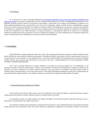 b) Caracteres:
Es un proceso en el que el principio dispositivo se encuentra atenuado, pues el Juez tiene amplias facultades en la
dirección y marcha del mismo, impulsándolo de oficio, produciendo pruebas por sí o bien completando las aportadas por los
litigantes, teniendo contacto directo con las partes y las pruebas, y apreciando a las mismas con flexibilidad y realismo; es un
juicio predominantemente oral, concentrado en sus actos que lo componen, rápido, sencillo, barato y antiformalista, aunque
no por ello carente de técnica; limitado en el número y clases de medios de impugnación y parco en la concesión de incidentes
que dispersan y complican los trámites, más celoso que cualquier otro juicio en mantener la buena fe y lealtad de los litigantes
y todo ello, saturado de una tutela preferente a la parte económica y culturalmente débil. En el mismo no se contempla
término de prueba porque esta se produce de una vez durante las audiencias, así como también que en la primera instancia no
existe vista del proceso y por añadidura no se declara cerrado el procedimiento.
27. LAS PARTES:
Doctrinalmente no existe unidad de criterio en cuanto a la consideración de quien o quienes se deben considerar como
partes del proceso; unos prefieren llamarlos accionantes y consideran también como partes no sólo al que promueve el juicio y
a quien contra el cual se promueve, sino también al juez, a los terceros intervinientes. Sin embargo, para los efectos de nuestro
estudio diremos que las partes que intervienen en un proceso son dos, y tradicionalmente se las ha denominado: PARTE
ACTORA Y PARTE DEMANDADA.
Por lo que se pueden definir de la manera siguiente: "Las partes en el proceso laboral son: los trabajadores, y los
patronos en lo que a relaciones individuales se refiere, y las coaliciones o sindicatos de trabajadores, o patronos o sindicatos de
patronos, en lo que a relaciones de carácter colectivo respecta y que, para que se les considere como tales, deben actuar en
nombre propio o representados, ya sea como parte actora o como parte demandada, pidiendo la protección o la declaración de
una pretensión de carácter jurídico o de carácter económico y social, ante los órganos jurisdiccionales de trabajo".
a) Capacidad Procesal en Materia de Trabajo:
Como primera providencia debe anotarse que de la distinción entre partes del litigio y partes del proceso, surge la
clasificación de las partes en sentido material y partes en sentido formal o procesal.
Se entiende por parte en sentido material, los sujetos del litigio o de la relación jurídica sustancial sobre que versa, y
por partes en sentido formal, los sujetos del proceso.
Es el derecho material el que determina la capacidad de las personas o sea la determinación de las personas que tienen
el pleno ejercicio de sus derechos civiles. En nuestro medio esa capacidad se adquiere con la mayoría de edad; "Los menores
 