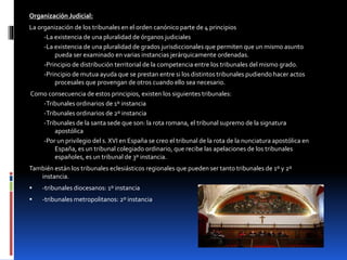 Organización Judicial:
La organización de los tribunales en el orden canónico parte de 4 principios
-La existencia de una pluralidad de órganos judiciales
-La existencia de una pluralidad de grados jurisdiccionales que permiten que un mismo asunto
pueda ser examinado en varias instancias jerárquicamente ordenadas.
-Principio de distribución territorial de la competencia entre los tribunales del mismo grado.
-Principio de mutua ayuda que se prestan entre si los distintos tribunales pudiendo hacer actos
procesales que provengan de otros cuando ello sea necesario.
Como consecuencia de estos principios, existen los siguientes tribunales:
-Tribunales ordinarios de 1º instancia
-Tribunales ordinarios de 2º instancia
-Tribunales de la santa sede que son: la rota romana, el tribunal supremo de la signatura
apostólica
-Por un privilegio del s. XVI en España se creo el tribunal de la rota de la nunciatura apostólica en
España, es un tribunal colegiado ordinario, que recibe las apelaciones de los tribunales
españoles, es un tribunal de 3º instancia.
También están los tribunales eclesiásticos regionales que pueden ser tanto tribunales de 1º y 2º
instancia.
 -tribunales diocesanos: 1º instancia
 -tribunales metropolitanos: 2º instancia
 