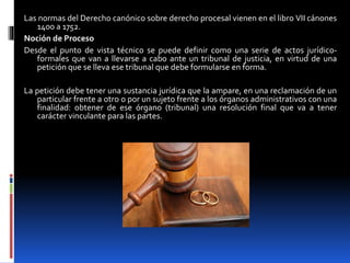 Las normas del Derecho canónico sobre derecho procesal vienen en el libro VII cánones
1400 a 1752.
Noción de Proceso
Desde el punto de vista técnico se puede definir como una serie de actos jurídico-
formales que van a llevarse a cabo ante un tribunal de justicia, en virtud de una
petición que se lleva ese tribunal que debe formularse en forma.
La petición debe tener una sustancia jurídica que la ampare, en una reclamación de un
particular frente a otro o por un sujeto frente a los órganos administrativos con una
finalidad: obtener de ese órgano (tribunal) una resolución final que va a tener
carácter vinculante para las partes.
 