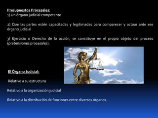 Presupuestos Procesales:
1) Un órgano judicial competente
2) Que las partes estén capacitadas y legitimadas para comparecer y actuar ante ese
órgano judicial
3) Ejercicio o Derecho de la acción, se constituye en el propio objeto del proceso
(pretensiones procesales).
El Órgano Judicial:
Relativo a su estructura
Relativo a la organización judicial
Relativo a la distribución de funciones entre diversos órganos.
 