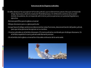 Estructura de losÓrganos Judiciales:
En ellos destacan los que ejercen la función judicial y que se denominan jueces a los que corresponde
dirigir el proceso y dictar la resolución final del proceso. En el Derecho canónico al no existir
división de poderes, les corresponde administrar justicia a personas con potestad legislativa y
ejecutiva.
-Romano pontífice para la iglesia universal
-Obispo diocesano para su iglesia particular
-Lo que hace el código canónico es desconcentrar estas funciones, desconcentración del poder judicial,
para que otras personas las ejerzan en su nombre:
-Vicarios judiciales en el ámbito diocesano. El vicario judicial es nombrado por el obispo diocesano. En
el ámbito español el vicario judicial suele llamarse provisor.
- En el ámbito de la iglesia universal los tribunales ordinarios de la santa sede.
 