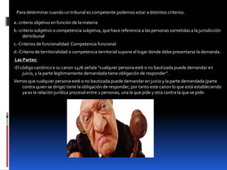 Para determinar cuando un tribunal es competente podemos estar a distintos criterios.
a.-criterio objetivo en función de la materia
b.-criterio subjetivo o competencia subjetiva, que hace referencia a las personas sometidas a la jurisdicción
del tribunal
c.-Criterios de funcionalidad. Competencia funcional.
d.-Criterio de territorialidad o competencia territorial supone el lugar donde debe presentarse la demanda.
Las Partes:
-El código canónico e su canon 1476 señala “cualquier persona esté o no bautizada puede demandar en
juicio, y la parte legítimamente demandada tiene obligación de responder”.
Vemos que cualquier persona esté o no bautizada puede demandar en juicio y la parte demandada (parte
contra quien se dirige) tiene la obligación de responder; por tanto este canon lo que está estableciendo
ya es la relación jurídica procesal entre 2 personas, una la que pide y otra contra la que se pide.
 