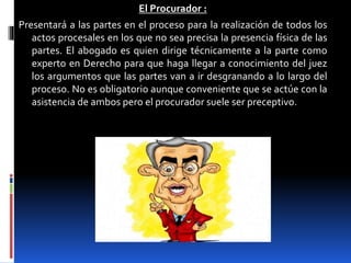 El Procurador :
Presentará a las partes en el proceso para la realización de todos los
actos procesales en los que no sea precisa la presencia física de las
partes. El abogado es quien dirige técnicamente a la parte como
experto en Derecho para que haga llegar a conocimiento del juez
los argumentos que las partes van a ir desgranando a lo largo del
proceso. No es obligatorio aunque conveniente que se actúe con la
asistencia de ambos pero el procurador suele ser preceptivo.
 