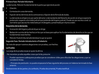 Primera Fase: PeriodoVoluntario
La demanda. Petición fundamental de la parte que ejercita la acción
 Citación.
 Contestación a esa demanda.
 Fijación de los términos de la controversia o fijación de la fórmula de dudas.
 La demanda es el ejercicio por parte del actor o demandante del Derecho de acción en el que expone la
pretensión respecto a la tutela judicial que pretende del órgano judicial. Puede ser por escrito o oral. Lo
normal es que sea escrita redactada por el abogado y presentada por el procurador.
Requisitos de la demanda:
 Invocación del órgano judicial al que se dirige
 Redacción sucinta de los hechos en los que se basa para aplicar los fundamentos de derecho en los que se
fundamentan esos hechos
 Petición final al tribunal solicitándose lo que se quiere
Segunda Fase: Periodo Introductorio o Probatorio
Se trata de apoyar nuestras alegaciones con pruebas, con hechos:
La Prueba:
-La carga de la prueba recae en quien la afirma
- No necesitan prueba aquellas cosas que la ley presume
- Pueden aportarse cualesquiera pruebas que se consideren útiles para dilucidar las alegaciones y que se
consideren lícitas.
- - Principio de preclusión: no puede empezarse la fase siguiente del proceso sin haberse terminado la fase
anterior.
Declaraciones de las partes y la confesión, Prueba documental, Prueba testifical.
 