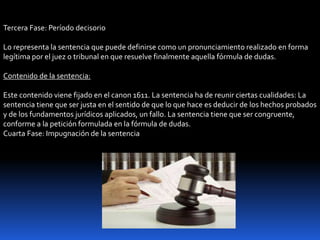 Tercera Fase: Período decisorio
Lo representa la sentencia que puede definirse como un pronunciamiento realizado en forma
legítima por el juez o tribunal en que resuelve finalmente aquella fórmula de dudas.
Contenido de la sentencia:
Este contenido viene fijado en el canon 1611. La sentencia ha de reunir ciertas cualidades: La
sentencia tiene que ser justa en el sentido de que lo que hace es deducir de los hechos probados
y de los fundamentos jurídicos aplicados, un fallo. La sentencia tiene que ser congruente,
conforme a la petición formulada en la fórmula de dudas.
Cuarta Fase: Impugnación de la sentencia
 