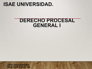 ISAE UNIVERSIDAD.
DERECHO PROCESAL
GENERAL I
John Jairo Córdoba
MDS. EDP. LDCP. TM.
 