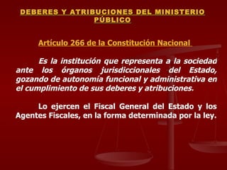 Artículo 266 de la Constitución Nacional  Es la institución que representa a la sociedad ante los órganos jurisdiccionales del Estado, gozando de autonomía funcional y administrativa en el cumplimiento de sus deberes y atribuciones.  Lo ejercen el Fiscal General del Estado y los Agentes Fiscales, en la forma determinada por la ley. DEBERES Y ATRIBUCIONES DEL MINISTERIO PÚBLICO 