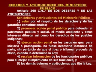 Artículo 268 C.N.. -  DE LOS DEBERES Y DE LAS ATRIBUCIONES. Son deberes y atribuciones del Ministerio Público: 1)  velar  por el respeto de los derechos y de las garantías constitucionales; 2)  promover acción penal pública  para defender el patrimonio público y social, el medio ambiente y otros intereses difusos, así como los derechos de los pueblos indígenas; 3)  ejercer acción penal  en los casos en que, para iniciarla o proseguirla, no fuese necesaria instancia de parte, sin perjuicio de que el juez o tribunal proceda de oficio, cuando lo determine la Ley; 4)  recabar información  de los funcionarios públicos para el mejor cumplimiento de sus funciones, y 5) los demás deberes y atribuciones que fije la Ley. DEBERES Y ATRIBUCIONES DEL MINISTERIO PÚBLICO 