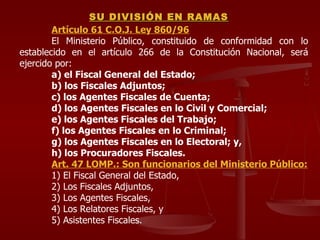 Artículo 61 C.O.J. Ley 860/96 El Ministerio Público, constituido de conformidad con lo establecido en el artículo 266 de la Constitución Nacional, será ejercido por: a) el Fiscal General del Estado; b) los Fiscales Adjuntos; c) los Agentes Fiscales de Cuenta; d) los Agentes Fiscales en lo Civil y Comercial; e) los Agentes Fiscales del Trabajo; f) los Agentes Fiscales en lo Criminal;  g) los Agentes Fiscales en lo Electoral; y, h) los Procuradores Fiscales. Art. 47 LOMP.: Son funcionarios del Ministerio Público: 1) El Fiscal General del Estado, 2) Los Fiscales Adjuntos, 3) Los Agentes Fiscales, 4) Los Relatores Fiscales, y 5) Asistentes Fiscales. SU DIVISIÓN EN RAMAS 