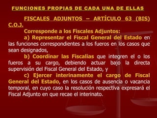 FISCALES ADJUNTOS – ARTÍCULO 63 (BIS) C.O.J. Corresponde a los Fiscales Adjuntos: a) Representar el Fiscal General del Estado  en las funciones correspondientes a los fueros en los casos que sean designados, b) Coordinar las Fiscalias  que integren el o los fueros a su cargo, debiendo actuar bajo la directa supervisión del Fiscal General del Estado, y c) Ejercer interinamente el cargo de Fiscal General del Estado , en los casos de ausencia o vacancia temporal, en cuyo caso la resolución respectiva expresará el Fiscal Adjunto en que recae el interinato. FUNCIONES PROPIAS DE CADA UNA DE ELLAS 