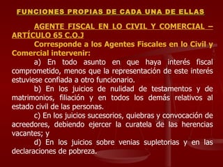 AGENTE FISCAL EN LO CIVIL Y COMERCIAL – ARTÍCULO 65 C.O.J Corresponde a los Agentes Fiscales en lo Civil y Comercial intervenir: a) En todo asunto en que haya interés fiscal comprometido, menos que la representación de este interés estuviese confiada a otro funcionario. b) En los juicios de nulidad de testamentos y de matrimonios, filiación y en todos los demás relativos al estado civil de las personas. c) En los juicios sucesorios, quiebras y convocación de acreedores, debiendo ejercer la curatela de las herencias vacantes; y d) En los juicios sobre venias supletorias y en las declaraciones de pobreza. FUNCIONES PROPIAS DE CADA UNA DE ELLAS 