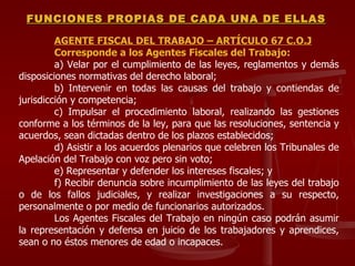 AGENTE FISCAL DEL TRABAJO – ARTÍCULO 67 C.O.J Corresponde a los Agentes Fiscales del Trabajo: a) Velar por el cumplimiento de las leyes, reglamentos y demás disposiciones normativas del derecho laboral; b) Intervenir en todas las causas del trabajo y contiendas de jurisdicción y competencia; c) Impulsar el procedimiento laboral, realizando las gestiones conforme a los términos de la ley, para que las resoluciones, sentencia y acuerdos, sean dictadas dentro de los plazos establecidos; d) Asistir a los acuerdos plenarios que celebren los Tribunales de Apelación del Trabajo con voz pero sin voto; e) Representar y defender los intereses fiscales; y f) Recibir denuncia sobre incumplimiento de las leyes del trabajo o de los fallos judiciales, y realizar investigaciones a su respecto, personalmente o por medio de funcionarios autorizados. Los Agentes Fiscales del Trabajo en ningún caso podrán asumir la representación y defensa en juicio de los trabajadores y aprendices, sean o no éstos menores de edad o incapaces. FUNCIONES PROPIAS DE CADA UNA DE ELLAS 