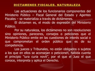 Las actuaciones de los funcionarios componentes del Ministerio Público – Fiscal General del Estado y Agentes Fiscales – se materializa a través de dictámenes. El dictamen es, el modo de expresión del Ministerio Público. Por su naturaleza, los dictámenes no son resoluciones sino opiniones, pareceres, consejos o peticiones que el Ministerio Público emite en las cuestiones de interés social o que comprometan el orden público que es de su competencia. Los jueces y Tribunales, no están obligados o sujetos a los que en ellos se aconsejan o peticionen, habida cuenta el principio “iura curia novit”, por el que el Juez el que conoce, interpreta y aplica el Derecho. DICTAMENES FISCALES. NATURALEZA 