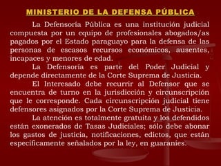 MINISTERIO DE LA DEFENSA PÚBLICA La Defensoría Pública es una institución judicial compuesta por un equipo de profesionales abogados/as pagados por el Estado paraguayo para la defensa de las personas de escasos recursos económicos, ausentes, incapaces y menores de edad. La Defensoría es parte del Poder Judicial y depende directamente de la Corte Suprema de Justicia. El Interesado debe recurrir al Defensor que se encuentra de turno en la jurisdicción y circunscripción que le corresponde. Cada circunscripción judicial tiene defensores asignados por la Corte Suprema de Justicia. La atención es totalmente gratuita y los defendidos están exonerados de Tasas Judiciales; sólo debe abonar los gastos de justicia, notificaciones, edictos, que están específicamente señalados por la ley, en guaraníes. 