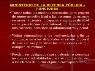 MINISTERIO DE LA DEFENSA PÚBLICA - FUNCIONES Tomar todas las medidas necesarias para proveer de representación legal a las personas de escasos recursos, ausentes, incapaces y menores de edad en la jurisdicción civil, laboral, de la niñez y la adolescencia, contencioso-administrativo y penal. Visitar semanalmente las penitenciarías a fin de comunicarles a los defendidos el estado procesal de sus causas y verificar las condiciones en que cumplen su reclusión. Pueden ser designados para defender a personas incapaces o inhabilitados para su representación, a los efectos de iniciar el juicio correspondiente. 