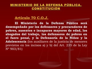 MINISTERIO DE LA DEFENSA PÚBLICA. CONSTITUCIÓN Artículo 70 C.O.J. El Ministerio de la Defensa Pública será desempeñado por los defensores y procuradores de pobres, ausentes e incapaces mayores de edad, los abogados del trabajo, los defensores de pobres en el fuero penal, y la Defensoría de la Niñez y la Adolescencia  (los auxiliares de la justicia de menores previstos en los incisos a) y b) del Art. 235 de la Ley Nº 903/81) 