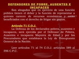 DEFENSORES DE POBRE, AUSENTES E INCAPACES Son abogados que en ejercicio de una función pública tienen el deber y la función de representar a quienes carecen de recursos económicos y están beneficiados con el derecho de litigar sin gastos. Artículo 71 C.O.J. La Defensa de los declarados pobres, ausentes e incapaces, será ejercida por el Defensor de Pobres, Ausentes e incapaces Mayores de Edad y por los Procuradores que establezca la Ley de Presupuesto General de la Nación. Leer artículos 71 al 74 C.O.J. artículos 589 al 596 C.P.C. 