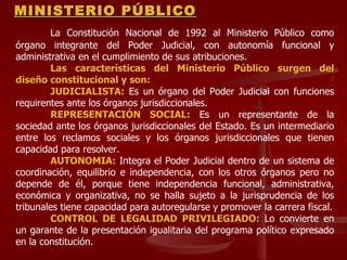 MINISTERIO PÚBLICO La Constitución Nacional de 1992 al Ministerio Público como órgano integrante del Poder Judicial, con autonomía funcional y administrativa en el cumplimiento de sus atribuciones. Las características del Ministerio Público surgen del diseño constitucional y son: JUDICIALISTA:  Es un órgano del Poder Judicial con funciones requirentes ante los órganos jurisdiccionales. REPRESENTACIÓN SOCIAL:  Es un representante de la sociedad ante los órganos jurisdiccionales del Estado. Es un intermediario entre los reclamos sociales y los órganos jurisdiccionales que tienen capacidad para resolver. AUTONOMIA:  Integra el Poder Judicial dentro de un sistema de coordinación, equilibrio e independencia, con los otros órganos pero no depende de él, porque tiene independencia funcional, administrativa, económica y organizativa, no se halla sujeto a la jurisprudencia de los tribunales tiene capacidad para autoregularse y promover la carrera fiscal. CONTROL DE LEGALIDAD PRIVILEGIADO:  Lo convierte en un garante de la presentación igualitaria del programa político expresado en la constitución. 
