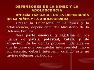 DEFENSORES DE LA NIÑEZ Y LA ADOLESCENCIA Artículo 162 C.N.A.- DE LA DEFENSORÍA DE LA NIÑEZ Y LA ADOLESCENCIA.   Créase la Defensoría de la Niñez y la Adolescencia, dependiente del Ministerio de la Defensa Pública.  Será  parte esencial y legítima  en los juicios de  patria potestad, tutela y de adopción . En los demás procesos judiciales en que hubiese que precautelar intereses del niño o adolescente, deberá intervenir cuando éste no tuviese defensor particular.  
