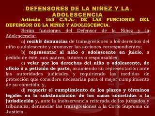 DEFENSORES DE LA NIÑEZ Y LA ADOLESCENCIA Artículo 163 C.N.A.- DE LAS FUNCIONES DEL DEFENSOR DE LA NIÑEZ Y ADOLESCENCIA.  Serán funciones del Defensor de la Niñez y la Adolescencia:  a)  recibir denuncias  de transgresiones a los derechos del niño o adolescente y promover las acciones correspondientes;  b)  representar al niño o adolescente en juicio , a pedido de éste, sus padres, tutores o responsables;  c)  velar por los derechos del niño o adolescente, de oficio o a petición de parte , asumiendo su representación ante las autoridades judiciales y requiriendo las medidas de protección que considere necesarias para el mejor cumplimiento de su cometido; y,  d)  requerir el cumplimiento de los plazos y términos legales en la substanciación de los casos sometidos a la jurisdicción  y, ante la inobservancia reiterada de los juzgados y tribunales, denunciar las transgresiones a la Corte Suprema de Justicia.  