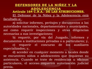 DEFENSORES DE LA NIÑEZ Y LA ADOLESCENCIA Artículo 164 C.N.A.- DE LAS ATRIBUCIONES.   El Defensor de la Niñez y la Adolescencia está facultado a:  a) solicitar informes, peritajes y documentos a las autoridades nacionales, departamentales y municipales, así como requerir inspecciones y otras diligencias necesarias a sus investigaciones;  b) requerir, por vía del Juzgado, informes y documentos a instituciones privadas o a particulares; y,  c) requerir el concurso de los auxiliares especializados; y,  d) acceder en cualquier momento a locales donde se encuentren niños o adolescentes que requieran su asistencia. Cuando se trate de residencias u oficinas particulares, el acceso requerirá autorización judicial previa.  