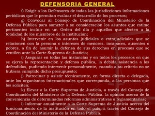 DEFENSORIA GENERAL f) Exigir a los Defensores de todas las jurisdicciones informaciones periódicas que le permitan evaluar el desarrollo de los procesos; g) Convocar al Consejo de Coordinación del Ministerio de la Defensa Pública para someter a su consideración los asuntos que estime pertinentes incluir en un Orden del día y aquellos que afecten a la totalidad de los miembros de la institución; h) Intervenir en los asuntos judiciales o extrajudiciales que se relacionen con la persona o intereses de menores, incapaces, ausentes o pobres, a fin de asumir la defensa de sus derechos en procesos que se ventilen ante la Corte Suprema de Justicia; i) Asegurar en todas las instancias y en todos los procesos en que se ejerza la representación y defensa pública, la debida asistencia a los defendidos, pudiendo intervenir personalmente, cuando a su criterio no se hubiera cumplido dicho presupuesto; j) Patrocinar y asistir técnicamente, en forma directa o delegada, ante los organismos internacionales que corresponda, a las personas que los soliciten; k) Elevar a la Corte Suprema de Justicia, a través del Consejo de Coordinación del Ministerio de la Defensa Pública, la opinión acerca de la conveniencia de determinadas reformas administrativas o reglamentarias; l) Informar anualmente a la Corte Suprema de Justicia acerca del funcionamiento de la institución en todo el país, a través del Consejo de Coordinación del Ministerio de la Defensa Pública. 