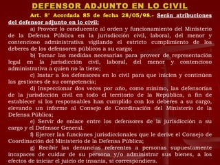 DEFENSOR ADJUNTO EN LO CIVIL Art. 8° Acordada 85 de fecha 28/05/98.-   Serán atribuciones del defensor adjunto en lo civil: a) Proveer lo conducente al orden y funcionamiento del Ministerio de la Defensa Pública en la jurisdicción civil, laboral, del menor y contencioso administrativa vigilando el estricto cumplimiento de los deberes de los defensores públicos a su cargo; b) Tomar las medidas necesarias para proveer de representación legal en la jurisdicción civil, laboral, del menor y contencioso administrativa a quien no la tiene; c) Instar a los defensores en lo civil para que inicien y continúen las gestiones de su competencia; d) Inspeccionar dos veces por año, como mínimo, las defensorías de la jurisdicción civil en todo el territorio de la República, a fin de establecer si los responsables han cumplido con los deberes a su cargo, elevando un informe al Consejo de Coordinación del Ministerio de la Defensa Pública; e) Servir de enlace entre los defensores de la jurisdicción a su cargo y el Defensor General. f) Ejercer las funciones jurisdiccionales que le derive el Consejo de Coordinación del Ministerio de la Defensa Pública; g) Recibir las denuncias referentes a personas supuestamente incapaces de cuidar de su persona y/o administrar sus bienes, a los efectos de iniciar el juicio de insania, si correspondiera. 