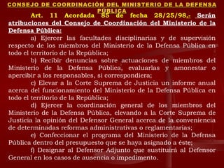 CONSEJO DE COORDINACIÓN DEL MINISTERIO DE LA DEFENSA PÚBLICA Art. 11 Acordada 85 de fecha 28/25/98 .-  Serán atribuciones del Consejo de Coordinación del Ministerio de la Defensa Pública: a) Ejercer las facultades disciplinarias y de supervisión respecto de los miembros del Ministerio de la Defensa Pública en todo el territorio de la República; b) Recibir denuncias sobre actuaciones de miembros del Ministerio de la Defensa Pública, evaluarlas y amonestar o apercibir a los responsables, si correspondiera; c) Elevar a la Corte Suprema de Justicia un informe anual acerca del funcionamiento del Ministerio de la Defensa Pública en todo el territorio de la República;  d) Ejercer la coordinación general de los miembros del Ministerio de la Defensa Pública, elevando a la Corte Suprema de Justicia la opinión del Defensor General acerca de la conveniencia de determinadas reformas administrativas o reglamentarias; e) Confeccionar el programa del Ministerio de la Defensa Pública dentro del presupuesto que se haya asignado a éste; f) Designar al Defensor Adjunto que sustituirá al Defensor General en los casos de ausencia o impedimento. 
