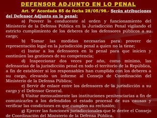 DEFENSOR ADJUNTO EN LO PENAL Art. 9° Acordada 85 de fecha 28/05/98.-   Serán atribuciones del Defensor Adjunto en lo penal: a) Proveer lo conducente al orden y funcionamiento del Ministerio de la Defensa Pública en la Jurisdicción Penal vigilando el estricto cumplimiento de los deberes de los defensores públicos a su cargo; b) Tomar las medidas necesarias para proveer de representación legal en la jurisdicción penal a quien no la tiene; c) Instar a los defensores en lo penal para que inicien y continúen las gestiones de su competencia; d) Inspeccionar dos veces por año, como mínimo, las defensorías de la jurisdicción penal en todo el territorio de la República, a fin de establecer si los responsables han cumplido con los deberes a su cargo, elevando un informe al Consejo de Coordinación del Ministerio de la Defensa Pública; e) Servir de enlace entre los defensores de la jurisdicción a su cargo y el Defensor General. f) Visitar mensualmente las instituciones penitenciarias a fin de comunicarles a los defendidos el estado procesal de sus causas y verificar las condiciones en que cumplen su reclusión; g) Ejercer las funciones jurisdiccionales que le derive el Consejo de Coordinación del Ministerio de la Defensa Pública. 