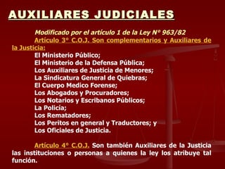 AUXILIARES JUDICIALES Modificado por el artículo 1 de la Ley N° 963/82 Artículo 3° C.O.J. Son complementarios y Auxiliares de la Justicia: El Ministerio Público; El Ministerio de la Defensa Pública; Los Auxiliares de Justicia de Menores; La Sindicatura General de Quiebras; El Cuerpo Medico Forense; Los Abogados y Procuradores; Los Notarios y Escribanos Públicos; La Policía; Los Rematadores; Los Peritos en general y Traductores; y Los Oficiales de Justicia. Artículo 4° C.O.J.  Son también Auxiliares de la Justicia las instituciones o personas a quienes la ley los atribuye tal función. 