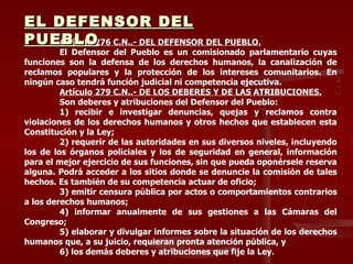 A rtículo 276 C.N.. -  DEL DEFENSOR DEL PUEBLO. El Defensor del Pueblo es un comisionado parlamentario cuyas funciones son la defensa de los derechos humanos, la canalización de reclamos populares y la protección de los intereses comunitarios. En ningún caso tendrá función judicial ni competencia ejecutiva. Artículo 279 C.N.. -  DE LOS DEBERES Y DE LAS ATRIBUCIONES. Son deberes y atribuciones del Defensor del Pueblo: 1) recibir e investigar denuncias, quejas y reclamos contra violaciones de los derechos humanos y otros hechos que establecen esta Constitución y la Ley; 2) requerir de las autoridades en sus diversos niveles, incluyendo los de los órganos policiales y los de seguridad en general, información para el mejor ejercicio de sus funciones, sin que pueda oponérsele reserva alguna. Podrá acceder a los sitios donde se denuncie la comisión de tales hechos. Es también de su competencia actuar de oficio; 3) emitir censura pública por actos o comportamientos contrarios a los derechos humanos; 4) informar anualmente de sus gestiones a las Cámaras del Congreso; 5) elaborar y divulgar informes sobre la situación de los derechos humanos que, a su juicio, requieran pronta atención pública, y 6) los demás deberes y atribuciones que fije la Ley. EL DEFENSOR DEL PUEBLO 