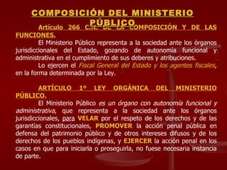 Artículo 266 C.N. DE LA COMPOSICIÓN Y DE LAS FUNCIONES. El Ministerio Público representa a la sociedad ante los órganos jurisdiccionales del Estado, gozando de autonomía funcional y administrativa en el cumplimiento de sus deberes y atribuciones.  Lo ejercen el  Fiscal General del Estado y los agentes fiscales , en la forma determinada por la Ley. ARTÍCULO 1º LEY ORGÁNICA DEL MINISTERIO PÚBLICO.   El Ministerio Público  es un órgano con autonomía funcional y administrativa , que representa a la sociedad ante los órganos jurisdiccionales,  para   VELAR  por el respeto de los derechos y de las garantías constitucionales,  PROMOVER  la acción penal pública en defensa del patrimonio público y de otros intereses difusos y de los derechos de los pueblos indígenas, y  EJERCER  la acción penal en los casos en que para iniciarla o proseguirla, no fuese necesaria instancia de parte. COMPOSICIÓN DEL MINISTERIO PÚBLICO 