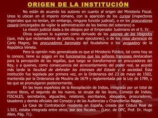 No están de acuerdo los autores en cuanto al origen del Ministerio Fiscal. Unos lo ubican en el imperio romano, con la aparición de los  curiosi   (inspectores imperiales que no tenían, sin embargo, ninguna función judicial), o en los  procuratores cesaris  (encargados de vigilar la administración de los bienes del soberano) o  La misión judicial dada a los obispos por el Emperador Justiniano en el S. IV.  Otros suponen lo suponen como derivado de los  saiones de los Visigodos  (que, más que reclamadores de justicia, eran ejecutores), o de los  missi dominicis  de Carlo Magno, los  procuradores baronales  del feudalismo o los  avogadory  de la República Véneta.  Pero la opinión más generalizada es que el Ministerio Público, tal como hoy se lo conoce, tiene su  origen  en los  funcionarios que los señores franceses  destacaban para la percepción de las regalías, que luego se transformaron en procuradores del Rey, y a quienes, como consecuencia del acrecentamiento del poder real, se acordó más tarde la  facultad de defender los intereses del Estado y la sociedad . Ésta institución fue legislada por primera vez, en la Ordenanza del 23 de mayo de 1502, mantenida por la Ordenanza de Moulins de 1679 y reglamentada por la Ley de 1789, y las que se promulgaron posteriormente. En las leyes españolas de la Recopilación de Indias, integrada por un total de nueve libros, el segundo de los nueve, se ocupa de las leyes, Consejo de Indias, FISCALES, secretarios, alguaciles, relatores, escribanos, abogados, procuradores, tasadores y demás oficiales del Consejo y de las Audiencias y Chancillerías Reales. La Casa de Contratación residente en España, creada por Cédula Real de 1.503, estaba integrada entre otros, por dos fiscales…. (Lecc. de DPC, Prof. Dr. Hugo Allen, Pág. 71). ORIGEN DE LA INSTITUCIÓN 