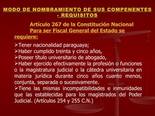 Artículo 267 de la Constitución Nacional Para ser Fiscal General del Estado se requiere: Tener nacionalidad paraguaya;  Haber cumplido treinta y cinco años,  Poseer título universitario de abogado,  Haber ejercido efectivamente la profesión o funciones o la magistratura judicial o la cátedra universitaria en materia jurídica durante cinco años cuanto menos, conjunta, separada o sucesivamente.  Tiene las mismas incompatibilidades e inmunidades que las establecidas para los magistrados del Poder Judicial. (Artículos 254 y 255 C.N.) MODO DE NOMBRAMIENTO DE SUS COMPENENTES - REQUISITOS 