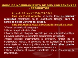 Artículo 62 Ley Nº 2564/05 C.O.J. Para ser Fiscal Adjunto , se deben llenar los  mismos requisitos  establecidos en la Constitución Nacional  para el cargo de Fiscal General del Estado. Para ser Agente Fiscal o Procurador Fiscal, se debe : Tener nacionalidad paraguaya,  Haber cumplido treinta años,  Poseer título de abogado expedido por una universidad pública o privada, nacional, o extranjera debidamente revalidado,  Haber ejercido efectivamente la profesión, función de la magistratura judicial, la secretaría de un juzgado, o la cátedra universitaria en materia jurídica durante  cinco años cuanto menos , conjunta, separada o alternativamente y  Haber aprobado el examen establecido por el Consejo de la Magistratura. MODO DE NOMBRAMIENTO DE SUS COMPENENTES - REQUISITOS 