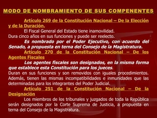 Artículo 269 de la Constitución Nacional – De la Elección y de la Duración. El Fiscal General del Estado tiene inamovilidad.  Dura cinco años en sus funciones y puede ser reelecto.  Es nombrado por el Poder Ejecutivo, con acuerdo del Senado, a propuesta en terna del Consejo de la Magistratura.  Artículo 270 de la Constitución Nacional – De los Agentes Fiscales Los agentes fiscales son designados, en la misma forma que establece esta Constitución para los jueces .  Duran en sus funciones y son removidos con iguales procedimientos. Además, tienen las mismas incompatibilidades e inmunidades que las determinadas para los integrantes del Poder Judicial.  Artículo 251 de la Constitución Nacional – De la Designación Los miembros de los tribunales y juzgados de toda la República serán designados por la Corte Suprema de Justicia, a propuesta en terna del Consejo de la Magistratura. MODO DE NOMBRAMIENTO DE SUS COMPENENTES 