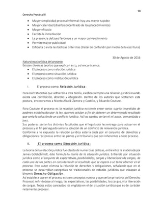 10
DerechoProcesal II
 Mayor simplicidad procesal y formal: hay una mayor rapidez
 Mayor celeridad (diseño concentrado de los procedimientos)
 Mayor eficacia
 Facilita la inmediación
 La presencia del juez favorece a un mayor convencimiento
 Permite mayor publicidad
 Dificulta o evita las tácticas tinterillas (tratar de confundir por medio de la escritura)
30 de Agosto de 2016
Naturaleza jurídica del proceso
Existen diversas teorías que explican esto, así encontramos:
 El proceso como relación jurídica
 El proceso como situación jurídica
 El proceso como institución jurídica
I. El proceso como: Relación Jurídica:
Para los tratadistas que adhieren a esta teoría, existirá siempre una relación jurídica cuando
exista una correlación, derecho y obligación. Dentro de los autores que sostienen esta
postura, encontramos a Niceto Alcalá-Zamora y Castillo, y Eduardo Couture.
Para Couture el proceso es la relación jurídica existente entre varios sujetos investidos de
poderes establecidos por la ley, quienes actúan a fin de obtener un determinado resultado
que sería la solución de un conflicto jurídico. Así los sujetos serían el: el autor, demandado y
juez.
Sus poderes serían las distintas facultades que el legislador les entrega para actuar en el
proceso y el fin perseguido sería la solución de un conflicto de relevancia jurídica.
Conforme a lo expuesto la relación jurídica estaría dada por el conjunto de derechos y
obligaciones recíprocas entre las partes y el tribunal y que son inherentes a todo proceso.
II. El proceso como Situación Jurídica:
La teoría de la relación jurídica fue objeto de numerosas críticas, entre ellos la elaborada por
James Goldschmidt, éste formula la teoría de la situación jurídica. Entiende por situación
jurídica como el conjunto de expectativas, posibilidades, cargas y liberaciones de cargas, de
cada una de las partes en consideración al resultado que se espera o se teme obtener en el
proceso. Este autor elimina la relación de derechos y obligaciones, señalando que en el
proceso se desarrollan categorías no tradicionales de estados jurídicos que escapan al
binomio Derecho-Obligación.
Así estableceque en el proceso existen conceptos nuevos y que seríanprivativosdel Derecho
Procesal, refiriéndose al riesgo, las expectativas, las posibilidades, las cargas, y la liberación
de cargas. Todos estos conceptos los engloba en el de situación jurídica que es de carácter
netamente procesal.
 