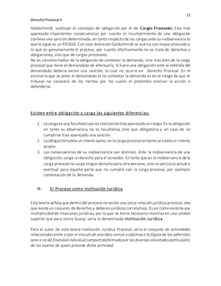 11
DerechoProcesal II
Goldschmidt, sustituye el concepto de obligación por el de Cargas Procesales. Esto trae
aparejado importantes consecuencias por cuanto el incumplimiento de una obligación
conlleva una sanción determinada, en tanto respecto de las cargas ante su inobservancia lo
que le sigue es un RIESGO. Con esta distinción Goldschmidt se acerca con mayor precisión a
lo que es genuinamente el proceso, por cuanto efectivamente no se trata de derechos y
obligaciones, sino que de cargas procesales.
No es correcto hablar de la obligación de contestar la demanda, sino más bien de la carga
procesal que tiene el demandado de efectuarla. Si fuere una obligación ante la rebeldía del
demandado debería existir una sanción, lo cual no ocurre en Derecho Procesal. En el
escenario que se pone el demandado al no contestar la demanda es en el riesgo de que el
tribunal no conocerá de los hechos por los cuales el pretendía enervar la acción o
defenderse.
Existen entre obligación y carga las siguientes diferencias:
1. La carga es una facultadcuya no realizacióntraeaparejadounriesgo.En la obligación
en tanto su observancia no es facultativa, sino que obligatoria y en caso de no
cumplirse trae aparejado una sanción.
2. La obligacióntutela un interésajeno, en la carga procesal entanto se tutela un interés
propio.
3. Las consecuencias de su inobservancia son distintas. Ante la inobservancia de una
obligación, surge un derecho para el acreedor. En tanto que en la inobservancia de la
carga procesal no surge ningún derecho para otra persona, sino un perjuicio actual o
eventual para aquella parte que no cumplió con la carga procesal, por ejemplo:
contestación de la demanda.
III. El Proceso como Institución Jurídica
Esta teoría señala que dentro del proceso no existe una única relación jurídico-procesal, sino
que existe un conjunto de derechos y deberes jurídicos correlativos. Es así como existiría una
multiplicidad de relaciones jurídicas, por lo que se torna necesario reunirlas en una unidad
superior que para Jaime Guasp, sería la denominada Institución Jurídica.
Para el autor de esta teoría Institución Jurídica Procesal, sería el conjunto de actividades
relacionadas entre sí por el vínculo de una idea común y objetiva a la figura de los adheridos
sean o no de finalidadindividual compartidaformada por las diversas voluntadesparticulares
de los sujetos de quien procede dicha actividad.
 