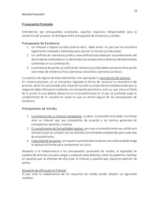 12
DerechoProcesal II
Presupuestos Procesales
Entendemos por presupuestos procesales, aquellos requisitos indispensables para la
existencia del proceso. Se distingue entre presupuesto de existencia y validez:
Presupuesto de Existencia
1. Un tribunal u órgano jurisdiccional es decir, debe existir un juez que se encuentre
legalmente instalado y habilitado para ejercer la función jurisdiccional.
2. Un conflicto de relevancia jurídica, este conflicto está dado por las pretensiones del
demandante contenidas en su demanda y las excepcioneso defensas del demandado
contenidas en su contestación.
3. La existencia de partes,el conflictode relevancia jurídicadebesuscitarseentre partes
sean estas de existencia física (personas naturales) o personas jurídicas.
La ausencia de alguno de estos elementos, trae aparejada la inexistencia del proceso.
En materia procesal, no se encuentra regulada la forma de reclamar la inexistencia del
proceso, quien ha solucionado esta situación ha sido la jurisprudencia estableciendo que su
alegación debe efectuarse mediante una excepción perentoria, esto es, que ataca el fondo
de la acción la cual deberá deducirse en el procedimiento en el que se pretende exigir el
cumplimiento de lo resuelto en aquel en que se omitió alguno de los presupuestos de
existencia
Presupuestos de Validez
1. La existencia de un tribunal competente, es decir, el procedimiento debe tramitarse
ante un tribunal que sea competente de acuerdo a las normas generales de
competencia absoluta y relativa.
2. El cumplimiento de formalidades legales, para que el procedimiento sea válido será
necesario que se cumplan con las distintas formalidades establecidas para cada tipo
de procedimiento.
3. Capacidad de las partes, se requiere que tanto demandante como demandado tenga
la aptitud suficiente para comparecer en juicio.
Respecto a la inobservancia a los presupuestos procesales de validez, el legislador ha
establecido distintas vías para alegar y subsanar estos defectos, estos los podemos clasificar
en aquellos que se efectúan de oficio por el tribunal y aquellos que requieren petición de
partes.
Actuación de Oficio por el Tribunal
El juez ante la inobservancia de los requisitos de validez puede adoptar las siguientes
medidas:
 